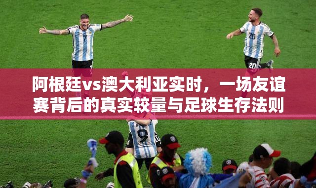 阿根廷vs澳大利亚实时，一场友谊赛背后的真实较量与足球生存法则