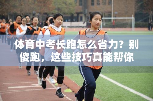 体育中考长跑怎么省力？别傻跑，这些技巧真能帮你多拿几分