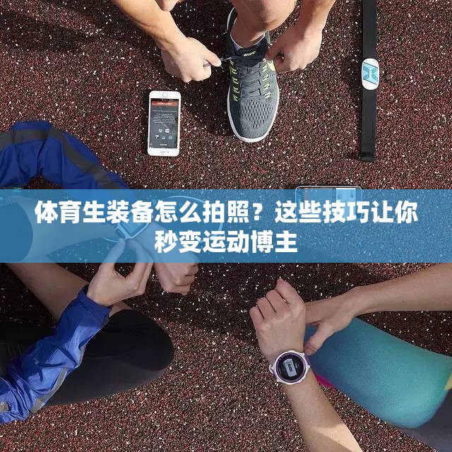 体育生装备怎么拍照？这些技巧让你秒变运动博主