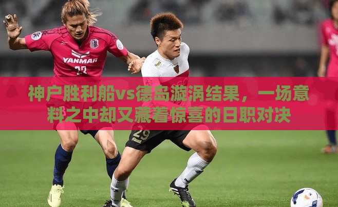 神户胜利船vs德岛漩涡结果，一场意料之中却又藏着惊喜的日职对决