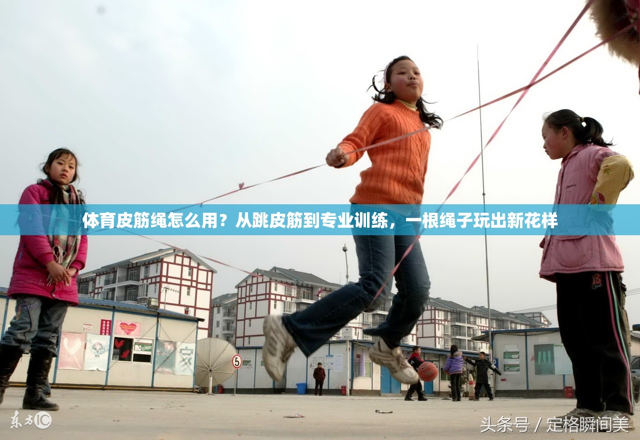 体育皮筋绳怎么用？从跳皮筋到专业训练，一根绳子玩出新花样