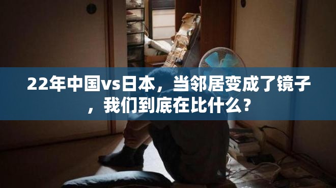 22年中国vs日本，当邻居变成了镜子，我们到底在比什么？