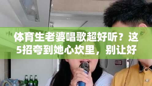 体育生老婆唱歌超好听？这5招夸到她心坎里，别让好听毁了你