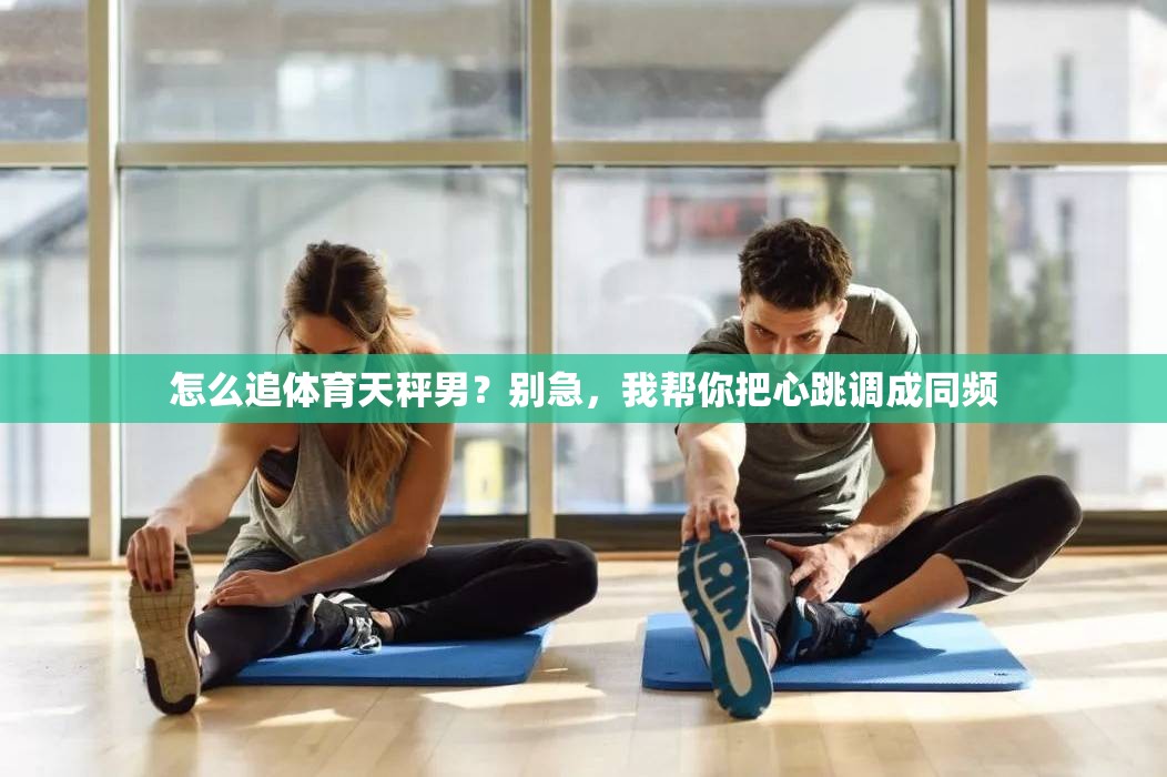 怎么追体育天秤男？别急，我帮你把心跳调成同频